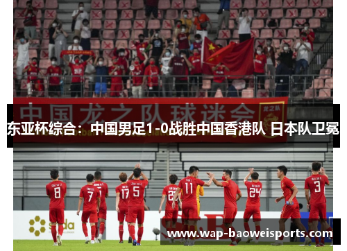 东亚杯综合：中国男足1-0战胜中国香港队 日本队卫冕