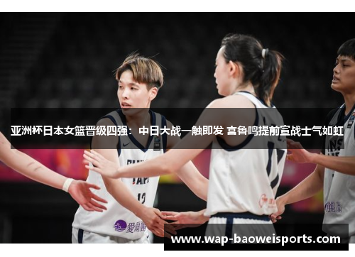 亚洲杯日本女篮晋级四强：中日大战一触即发 宫鲁鸣提前宣战士气如虹