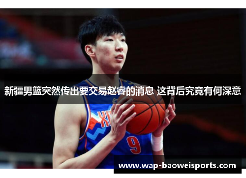 新疆男篮突然传出要交易赵睿的消息 这背后究竟有何深意